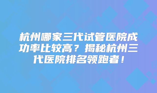 杭州哪家三代试管医院成功率比较高?揭秘杭州三代医院排名领跑者!