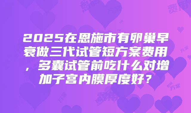 2025在恩施市有卵巢早衰做三代试管短方案费用,多囊试管前吃什么对增加子宫内膜厚度好?