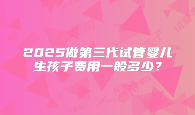 2025做第三代试管婴儿生孩子费用一般多少？