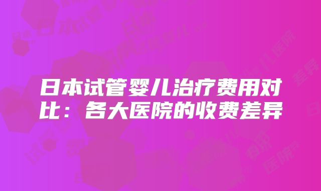 日本试管婴儿治疗费用对比：各大医院的收费差异