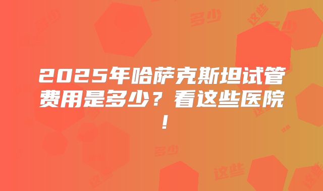 2025年哈萨克斯坦试管费用是多少？看这些医院！