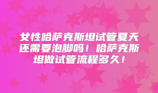 女性哈萨克斯坦试管夏天还需要泡脚吗！哈萨克斯坦做试管流程多久！