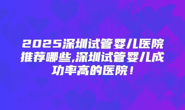 2025深圳试管婴儿医院推荐哪些,深圳试管婴儿成功率高的医院！