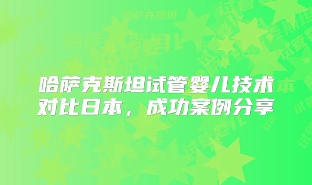 哈萨克斯坦试管婴儿技术对比日本，成功案例分享