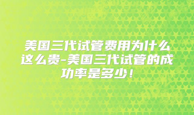 美国三代试管费用为什么这么贵-美国三代试管的成功率是多少！