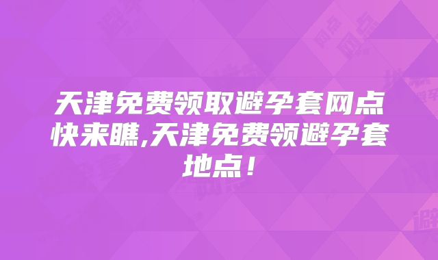 天津免费领取避孕套网点快来瞧,天津免费领避孕套地点！