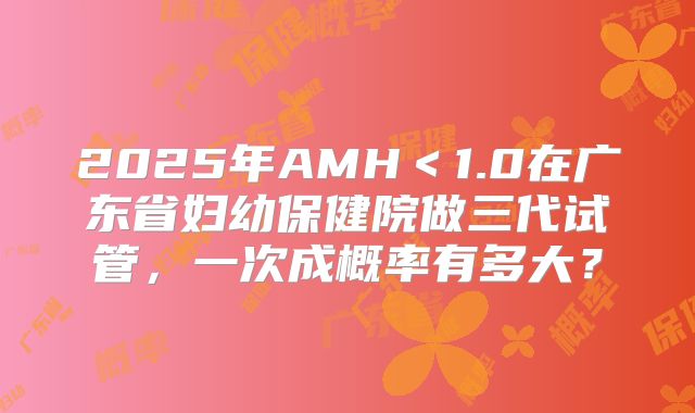 2025年AMH＜1.0在广东省妇幼保健院做三代试管，一次成概率有多大？