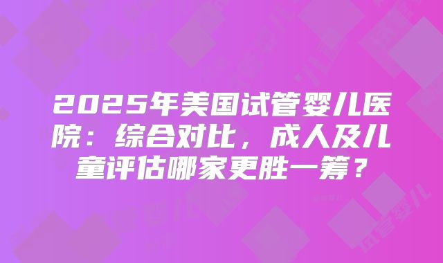 2025年美国试管婴儿医院：综合对比，成人及儿童评估哪家更胜一筹？
