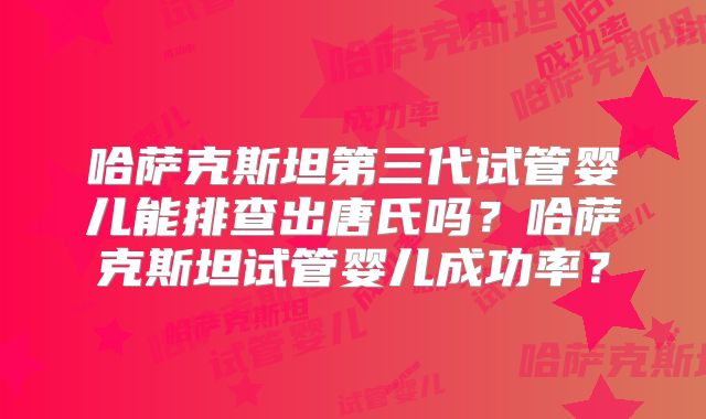 哈萨克斯坦第三代试管婴儿能排查出唐氏吗？哈萨克斯坦试管婴儿成功率？