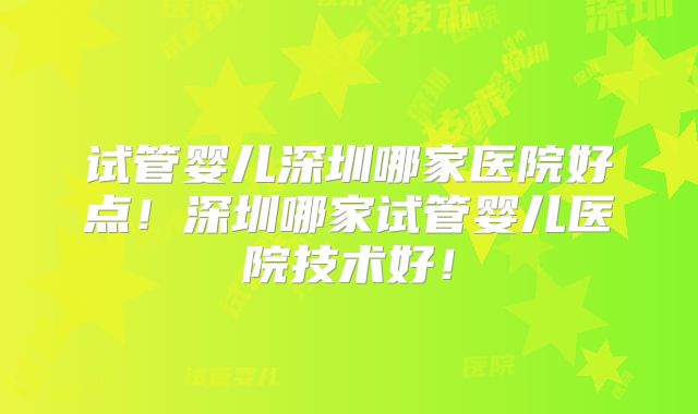 试管婴儿深圳哪家医院好点！深圳哪家试管婴儿医院技术好！