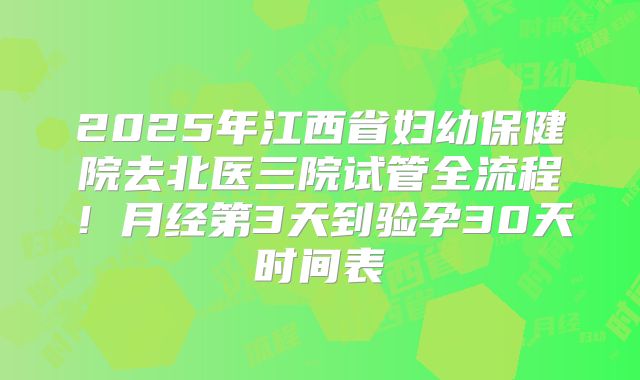 2025年江西省妇幼保健院去北医三院试管全流程！月经第3天到验孕30天时间表