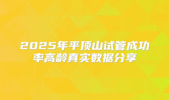2025年平顶山试管成功率高龄真实数据分享