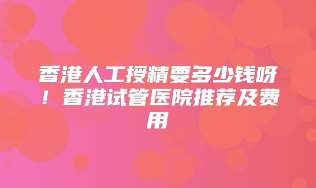香港人工授精要多少钱呀！香港试管医院推荐及费用