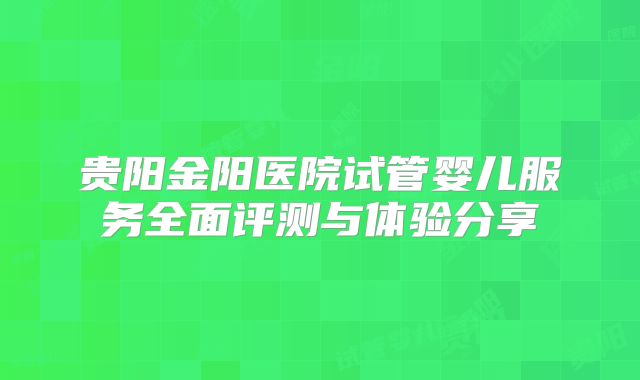 贵阳金阳医院试管婴儿服务全面评测与体验分享