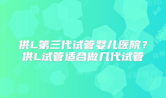 供L第三代试管婴儿医院？供L试管适合做几代试管