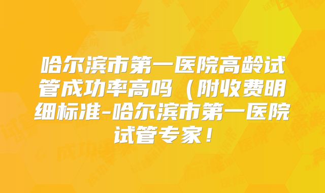 哈尔滨市第一医院高龄试管成功率高吗（附收费明细标准-哈尔滨市第一医院试管专家！