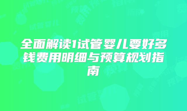 全面解读1试管婴儿要好多钱费用明细与预算规划指南