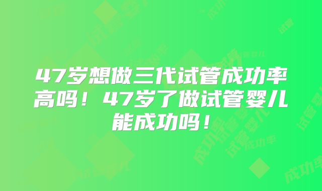 47岁想做三代试管成功率高吗！47岁了做试管婴儿能成功吗！