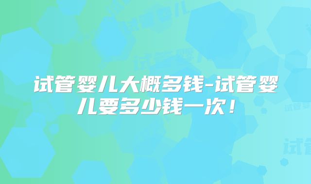 试管婴儿大概多钱-试管婴儿要多少钱一次!