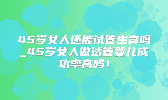 45岁女人还能试管生育吗_45岁女人做试管婴儿成功率高吗！