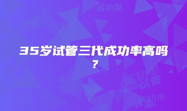 35岁试管三代成功率高吗?