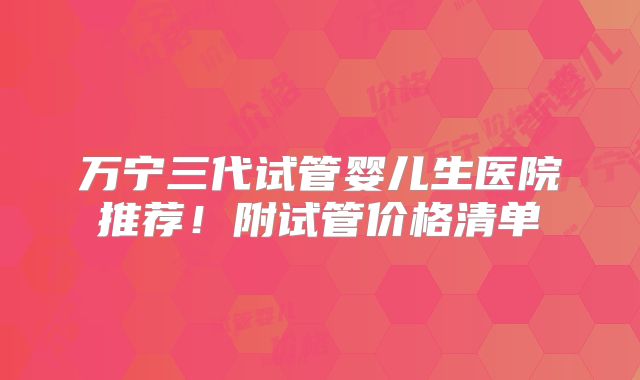 万宁三代试管婴儿生医院推荐！附试管价格清单