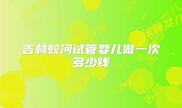 吉林蛟河试管婴儿做一次多少钱