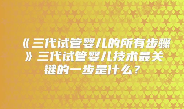 《三代试管婴儿的所有步骤》三代试管婴儿技术最关键的一步是什么?
