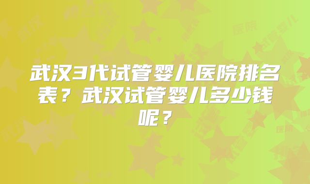 武汉3代试管婴儿医院排名表？武汉试管婴儿多少钱呢？