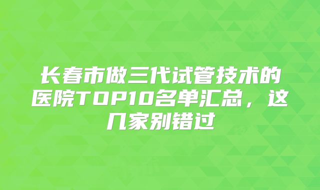 长春市做三代试管技术的医院TOP10名单汇总，这几家别错过