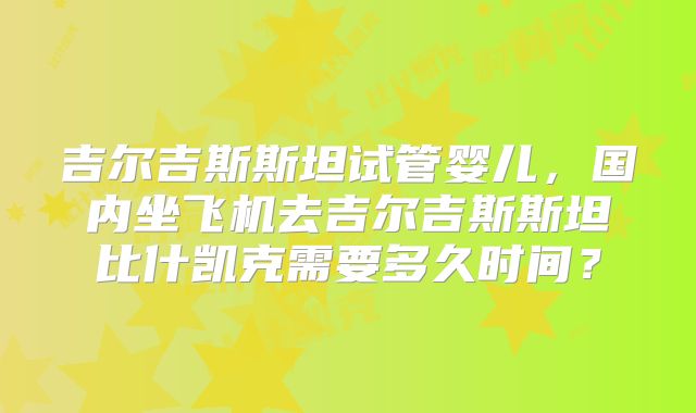 吉尔吉斯斯坦试管婴儿，国内坐飞机去吉尔吉斯斯坦比什凯克需要多久时间？