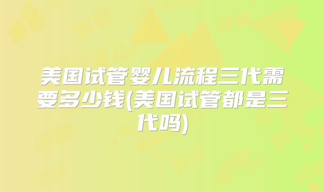 美国试管婴儿流程三代需要多少钱(美国试管都是三代吗)