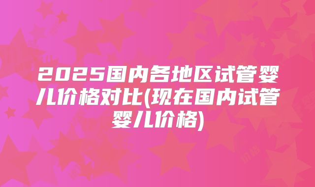 2025国内各地区试管婴儿价格对比(现在国内试管婴儿价格)