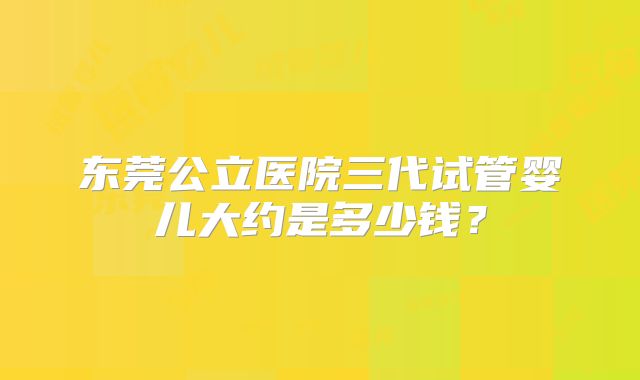 东莞公立医院三代试管婴儿大约是多少钱？