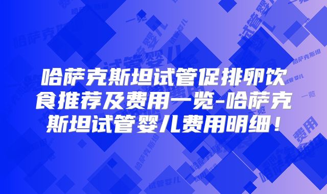 哈萨克斯坦试管促排卵饮食推荐及费用一览-哈萨克斯坦试管婴儿费用明细！