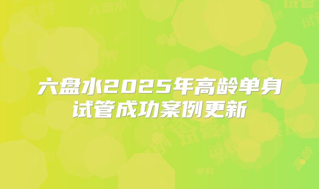 六盘水2025年高龄单身试管成功案例更新