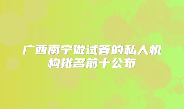 广西南宁做试管的私人机构排名前十公布