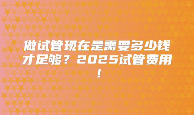 做试管现在是需要多少钱才足够？2025试管费用！