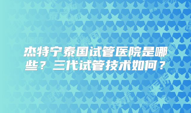 杰特宁泰国试管医院是哪些？三代试管技术如何？