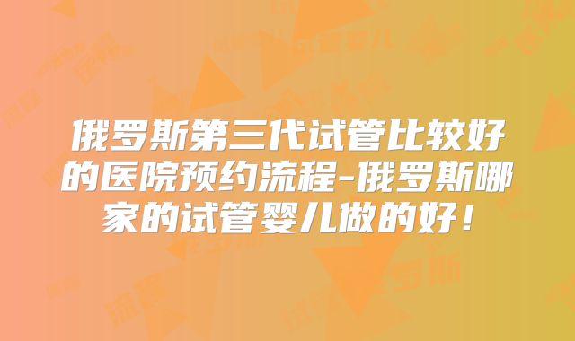 俄罗斯第三代试管比较好的医院预约流程-俄罗斯哪家的试管婴儿做的好!
