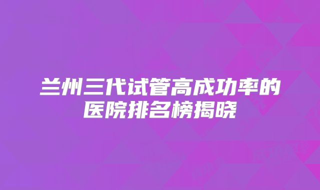 兰州三代试管高成功率的医院排名榜揭晓
