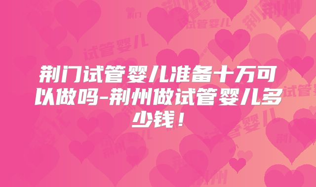 荆门试管婴儿准备十万可以做吗-荆州做试管婴儿多少钱！