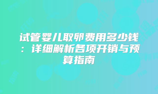 试管婴儿取卵费用多少钱：详细解析各项开销与预算指南