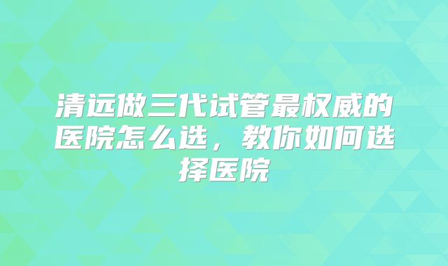 清远做三代试管最权威的医院怎么选，教你如何选择医院
