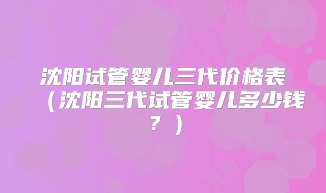 沈阳试管婴儿三代价格表（沈阳三代试管婴儿多少钱？）