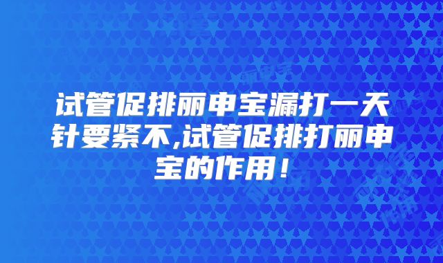 试管促排丽申宝漏打一天针要紧不,试管促排打丽申宝的作用！