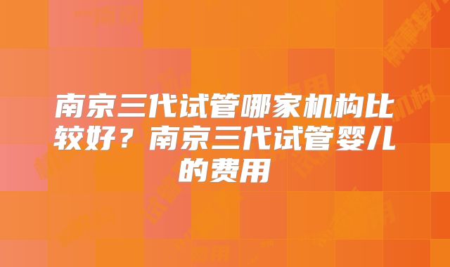 南京三代试管哪家机构比较好?南京三代试管婴儿的费用