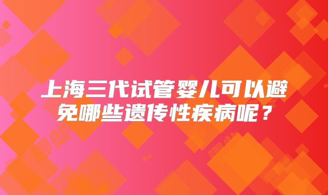 上海三代试管婴儿可以避免哪些遗传性疾病呢？