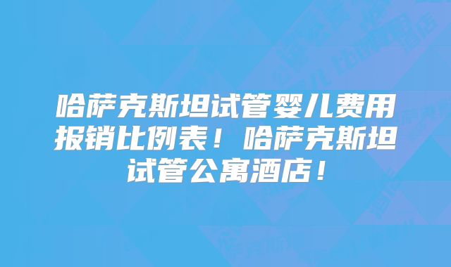 哈萨克斯坦试管婴儿费用报销比例表！哈萨克斯坦试管公寓酒店！