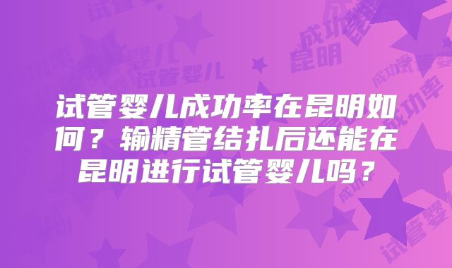 试管婴儿成功率在昆明如何？输精管结扎后还能在昆明进行试管婴儿吗？